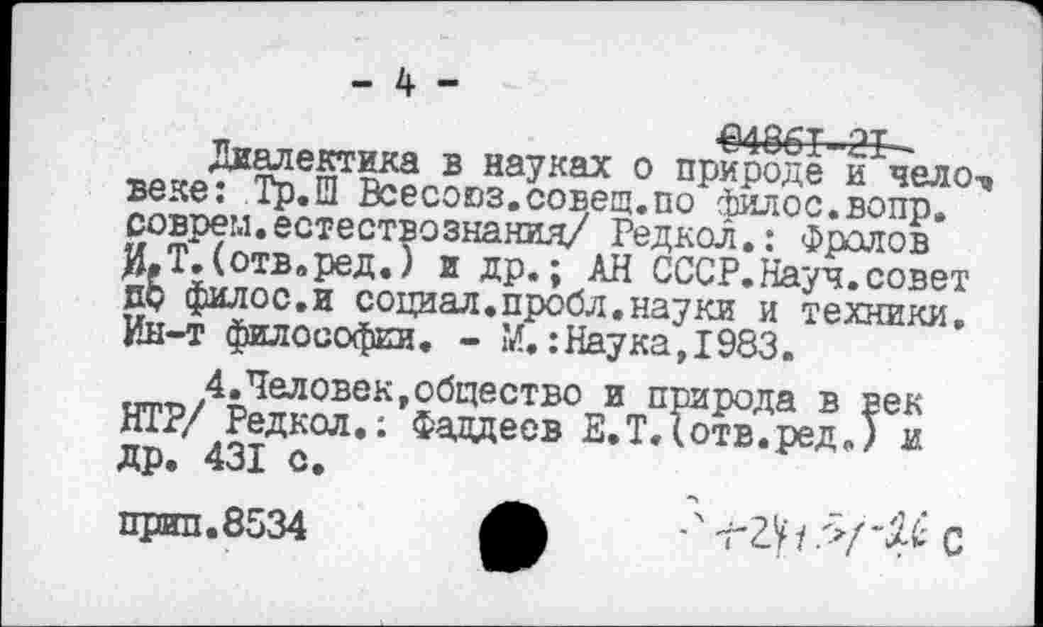 ﻿- 4 -
€4861-21-
Диалектика в науках о природе и чело-» веке: Тр.Ш Всесоюз.совещ.по филос.вопр. соврем.естествознания/ Редкол.: Фролов И.Т.(отв.ред.) и др.; АН СССР.Науч, совет др филос.и социал, пробл. науки и техники. Ин-т философии. - М.:Наука,1983.
4.Человек,общество и природа в век НТР/ Редкол.: Фаддеев Е.Т.(отв.ред.) и др. 431 с.
приз.8534	' т^У 1 >( С